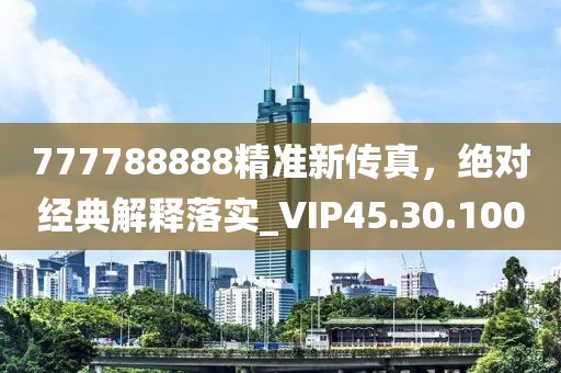 777788888精准新传真，绝对经典解释落实_VIP45.30.100
