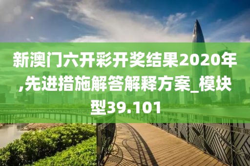新澳门六开彩开奖结果2020年,先进措施解答解释方案_模块型39.101
