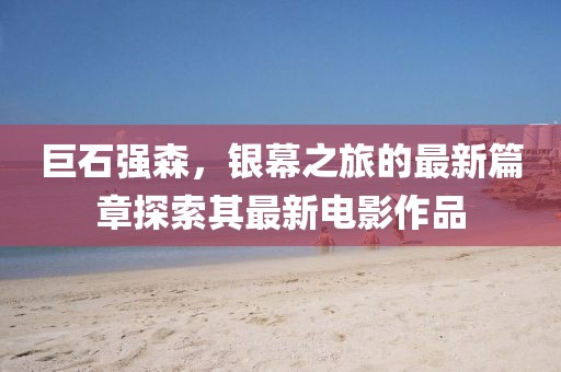 巨石强森，银幕之旅的最新篇章探索其最新电影作品