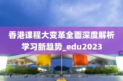 香港课程大变革全面深度解析学习新趋势_edu2023