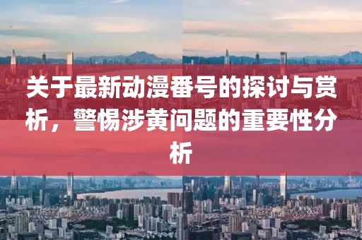 关于最新动漫番号的探讨与赏析，警惕涉黄问题的重要性分析