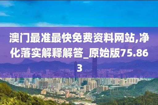 澳门最准最快免费资料网站,净化落实解释解答_原始版75.863