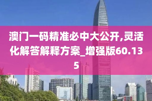 澳门一码精准必中大公开,灵活化解答解释方案_增强版60.135