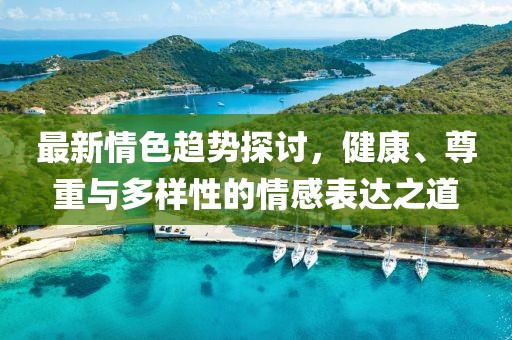 最新情色趋势探讨，健康、尊重与多样性的情感表达之道