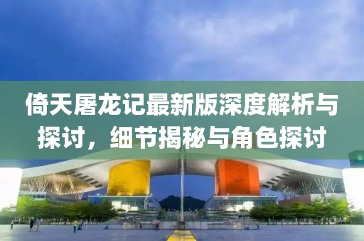 倚天屠龙记最新版深度解析与探讨，细节揭秘与角色探讨