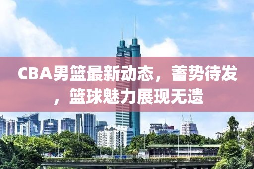 CBA男篮最新动态，蓄势待发，篮球魅力展现无遗
