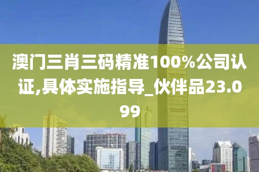 澳门三肖三码精准100%公司认证,具体实施指导_伙伴品23.099