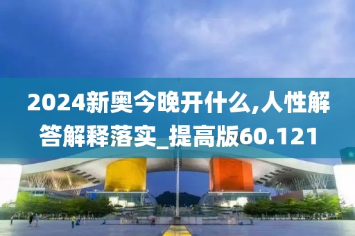 2024新奥今晚开什么,人性解答解释落实_提高版60.121