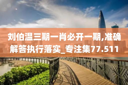 刘伯温三期一肖必开一期,准确解答执行落实_专注集77.511