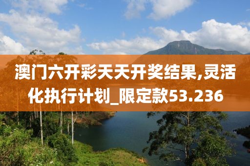 澳门六开彩天天开奖结果,灵活化执行计划_限定款53.236