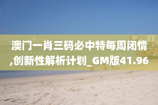 澳门一肖三码必中特每周闭情,创新性解析计划_GM版41.96