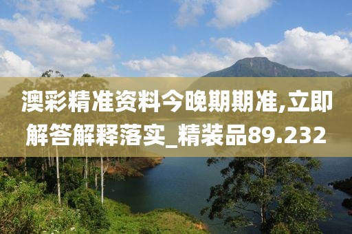 澳彩精准资料今晚期期准,立即解答解释落实_精装品89.232
