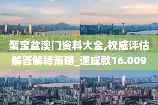 聚宝盆澳门资料大全,权威评估解答解释策略_速成款16.009