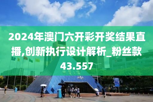 2024年澳门六开彩开奖结果直播,创新执行设计解析_粉丝款43.557