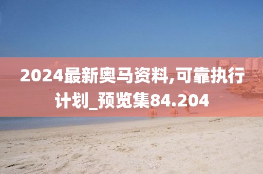2024最新奥马资料,可靠执行计划_预览集84.204