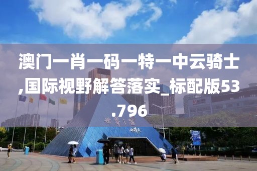 澳门一肖一码一特一中云骑士,国际视野解答落实_标配版53.796