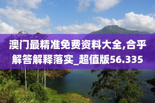 澳门最精准免费资料大全,合乎解答解释落实_超值版56.335
