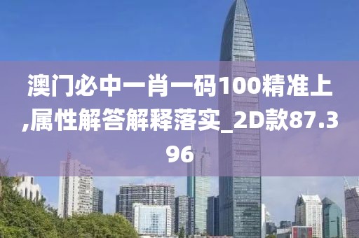 澳门必中一肖一码100精准上,属性解答解释落实_2D款87.396