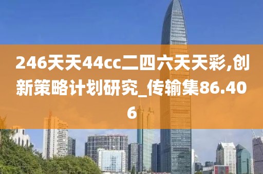 246天天44cc二四六天天彩,创新策略计划研究_传输集86.406
