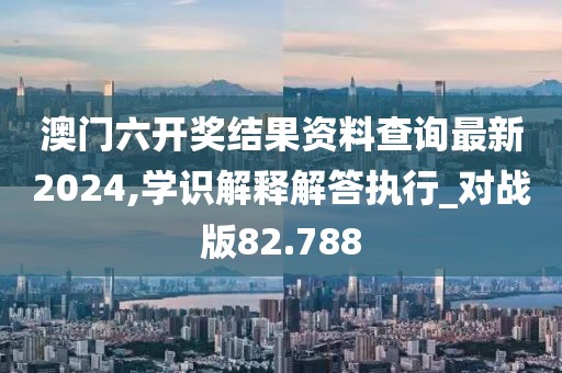 澳门六开奖结果资料查询最新2024,学识解释解答执行_对战版82.788