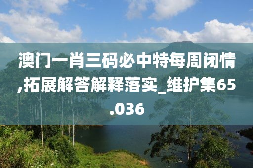 澳门一肖三码必中特每周闭情,拓展解答解释落实_维护集65.036
