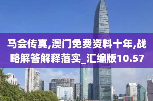 马会传真,澳门免费资料十年,战略解答解释落实_汇编版10.57