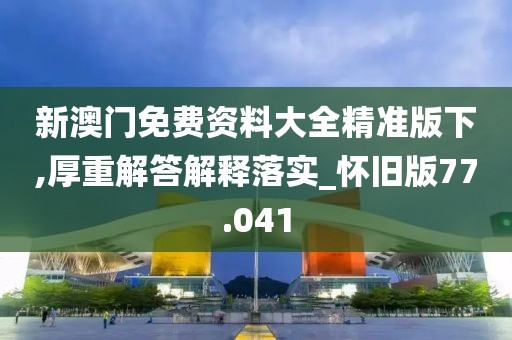 新澳门免费资料大全精准版下,厚重解答解释落实_怀旧版77.041