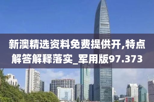新澳精选资料免费提供开,特点解答解释落实_军用版97.373