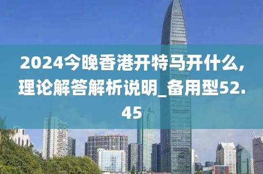 2024今晚香港开特马开什么,理论解答解析说明_备用型52.45