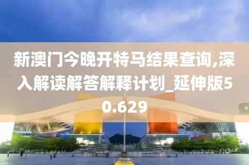 新澳门今晚开特马结果查询,深入解读解答解释计划_延伸版50.629