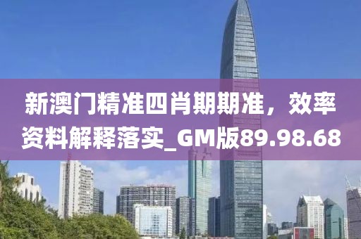 新澳门精准四肖期期准，效率资料解释落实_GM版89.98.68