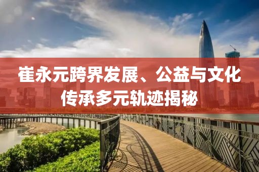 崔永元跨界发展、公益与文化传承多元轨迹揭秘