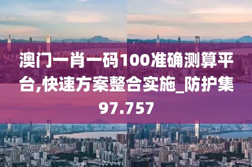 澳门一肖一码100准确测算平台,快速方案整合实施_防护集97.757