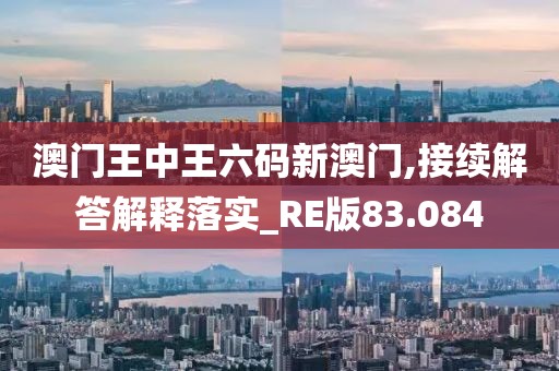 澳门王中王六码新澳门,接续解答解释落实_RE版83.084