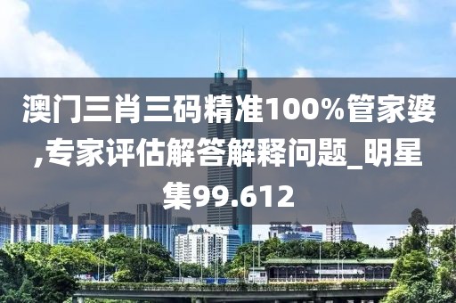 澳门三肖三码精准100%管家婆,专家评估解答解释问题_明星集99.612