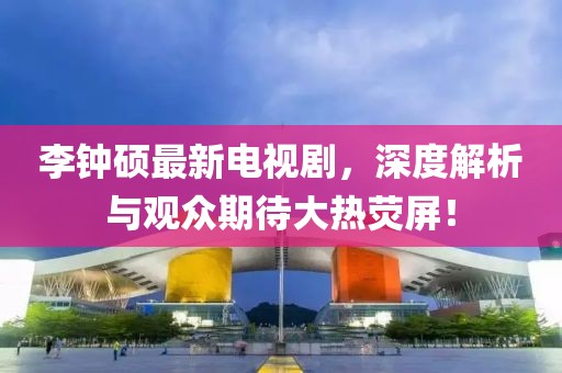 李钟硕最新电视剧，深度解析与观众期待大热荧屏！