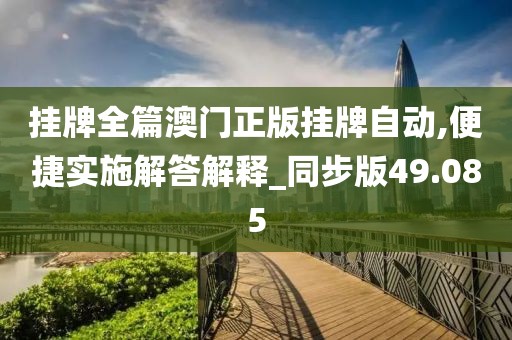 挂牌全篇澳门正版挂牌自动,便捷实施解答解释_同步版49.085