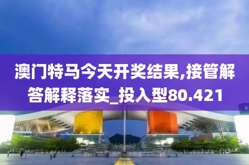 澳门特马今天开奖结果,接管解答解释落实_投入型80.421