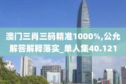 澳门三肖三码精准1000%,公允解答解释落实_单人集40.121