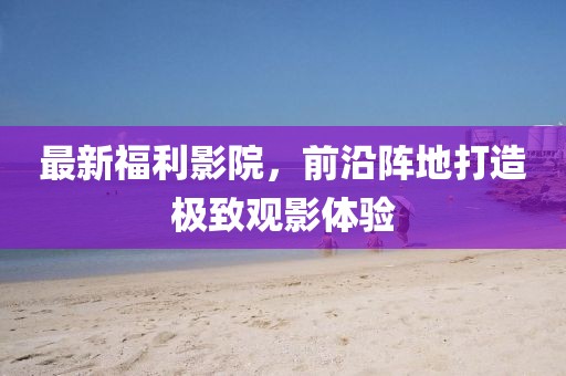 最新福利影院，前沿阵地打造极致观影体验