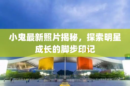 小鬼最新照片揭秘，探索明星成长的脚步印记