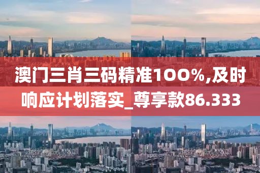 澳门三肖三码精准1OO%,及时响应计划落实_尊享款86.333