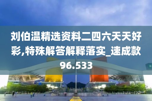 刘伯温精选资料二四六天天好彩,特殊解答解释落实_速成款96.533