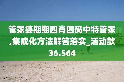 管家婆期期四肖四码中特管家,集成化方法解答落实_活动款36.564