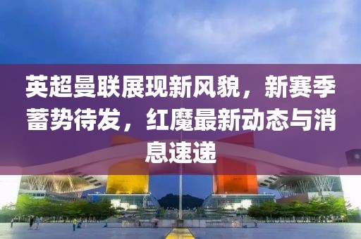 英超曼联展现新风貌，新赛季蓄势待发，红魔最新动态与消息速递