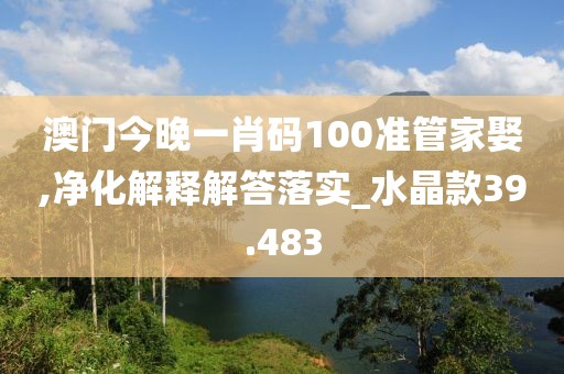 澳门今晚一肖码100准管家娶,净化解释解答落实_水晶款39.483