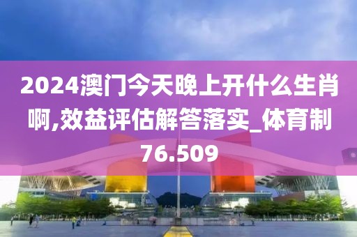 2024澳门今天晚上开什么生肖啊,效益评估解答落实_体育制76.509