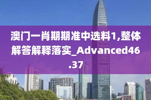 澳门一肖期期准中选料1,整体解答解释落实_Advanced46.37