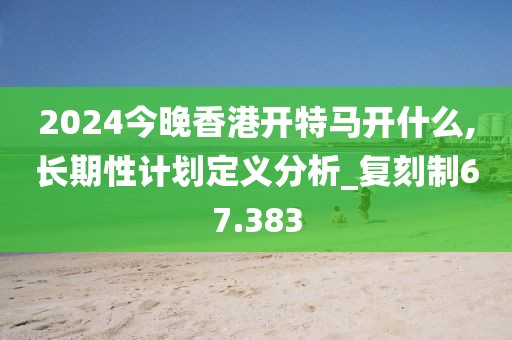 2024今晚香港开特马开什么,长期性计划定义分析_复刻制67.383