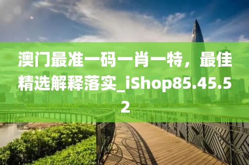 澳门最准一码一肖一特，最佳精选解释落实_iShop85.45.52